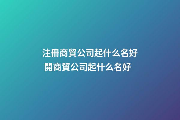 注冊商貿公司起什么名好 開商貿公司起什么名好-第1張-公司起名-玄機派